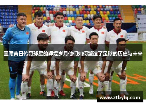 回顾昔日传奇球星的辉煌岁月他们如何塑造了足球的历史与未来