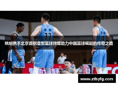 姚明携手北京首钢重塑篮球辉煌助力中国篮球崛起的传奇之路